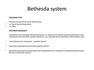 Bethesda system
SPECIMEN TYPE
Indicate conventional smear (Pap smear)
• vs. liquid-based preparation
• vs. other.
SPECIMEN ADEQUACY
Satisfactory for evaluation (describe presence or absence of endocervical/transformation zone
component and any other quality indicators, e.g., partially obscuring blood, inflammation, etc.)
• Unsatisfactory for evaluation …(specify reason)
• Specimen rejected/not processed (specify reason)
• Specimen processed and examined, but unsatisfactory for evaluation of epithelial abnormality
because of (specify reason)
 