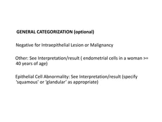 GENERAL CATEGORIZATION (optional)
Negative for Intraepithelial Lesion or Malignancy
Other: See Interpretation/result ( endometrial cells in a woman >=
40 years of age)
Epithelial Cell Abnormality: See Interpretation/result (specify
‘squamous’ or ‘glandular’ as appropriate)
 