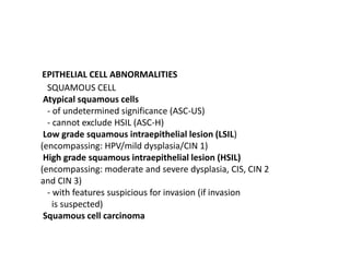 EPITHELIAL CELL ABNORMALITIES
SQUAMOUS CELL
Atypical squamous cells
- of undetermined significance (ASC-US)
- cannot exclude HSIL (ASC-H)
Low grade squamous intraepithelial lesion (LSIL)
(encompassing: HPV/mild dysplasia/CIN 1)
High grade squamous intraepithelial lesion (HSIL)
(encompassing: moderate and severe dysplasia, CIS, CIN 2
and CIN 3)
- with features suspicious for invasion (if invasion
is suspected)
Squamous cell carcinoma
 