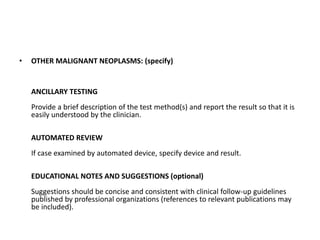 • OTHER MALIGNANT NEOPLASMS: (specify)
ANCILLARY TESTING
Provide a brief description of the test method(s) and report the result so that it is
easily understood by the clinician.
AUTOMATED REVIEW
If case examined by automated device, specify device and result.
EDUCATIONAL NOTES AND SUGGESTIONS (optional)
Suggestions should be concise and consistent with clinical follow-up guidelines
published by professional organizations (references to relevant publications may
be included).
 