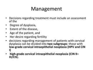 Management
• Decisions regarding treatment must include an assessment
of the
• Degree of dysplasia,
• Extent of the disease,
• Age of the patient, and
• Her desire regarding fertility
• decisions regarding management of patients with cervical
dysplasia can be divided into two subgroups: those with
low-grade cervical intraepithelial neoplasia (HPV and CIN
I)
• high-grade cervical intraepithelial neoplasia (CIN II–
III/CIS).
 
