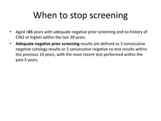 When to stop screening
• Aged >65 years with adequate negative prior screening and no history of
CIN2 or higher within the last 20 years.
• Adequate negative prior screening results are defined as 3 consecutive
negative cytology results or 2 consecutive negative co-test results within
the previous 10 years, with the most recent test performed within the
past 5 years.
 