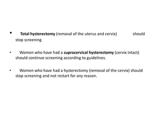 • Total hysterectomy (removal of the uterus and cervix) should
stop screening
• Women who have had a supracervical hysterectomy (cervix intact)
should continue screening according to guidelines.
• Women who have had a hysterectomy (removal of the cervix) should
stop screening and not restart for any reason.
 