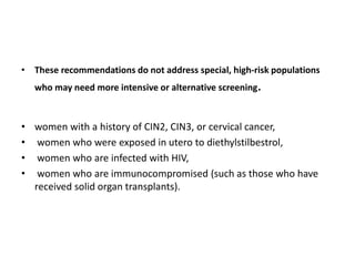 • These recommendations do not address special, high-risk populations
who may need more intensive or alternative screening.
• women with a history of CIN2, CIN3, or cervical cancer,
• women who were exposed in utero to diethylstilbestrol,
• women who are infected with HIV,
• women who are immunocompromised (such as those who have
received solid organ transplants).
 