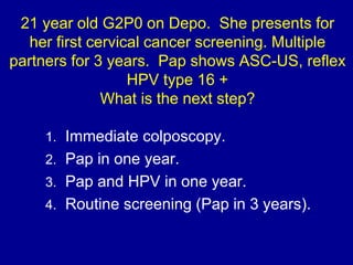 21 year old G2P0 on Depo. She presents for
her first cervical cancer screening. Multiple
partners for 3 years. Pap shows A...