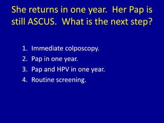 She returns in one year. Her Pap is
still ASCUS. What is the next step?
1. Immediate colposcopy.
2. Pap in one year.
3. Pa...