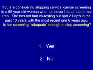 You are considering stopping cervical cancer screening
in a 65 year old woman who has never had an abnormal
Pap. She has n...