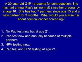 A 20 year old G1P1 presents for contraception. She
has had annual Pap's (all normal) since her pregnancy
at age 16. She ha...