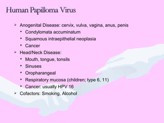  Anogenital Disease: cervix, vulva, vagina, anus, penis
 Condylomata accuminatum
 Squamous intraepithelial neoplasia
 Cancer
 Head/Neck Disease:
 Mouth, tongue, tonsils
 Sinuses
 Oropharangeal
 Respiratory mucosa (children; type 6, 11)
 Cancer: usually HPV 16
 Cofactors: Smoking, Alcohol
 