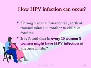 17
How HPV infection can occur?How HPV infection can occur?
 Through sexual intercourseThrough sexual intercourse,, verticalvertical
transmission i.e. mother to childtransmission i.e. mother to child &&
fomites.fomites.
 It is found that inIt is found that in every 10 women 8every 10 women 8
women might have HPV infectionwomen might have HPV infection atat
anytime in life.*anytime in life.*
Educational Program 2009 17
 