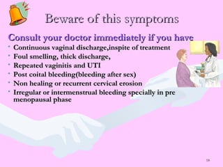18
Beware of this symptomsBeware of this symptoms
Consult your doctor immediately if you haveConsult your doctor immediately if you have
• Continuous vaginal discharge,inspite of treatmentContinuous vaginal discharge,inspite of treatment
• Foul smelling, thick discharge,Foul smelling, thick discharge,
• Repeated vaginitis and UTIRepeated vaginitis and UTI
• Post coital bleeding(bleeding after sex)Post coital bleeding(bleeding after sex)
• Non healing or recurrent cervical erosionNon healing or recurrent cervical erosion
• Irregular or intermenstrual bleeding specially in preIrregular or intermenstrual bleeding specially in pre
menopausal phasemenopausal phase
 