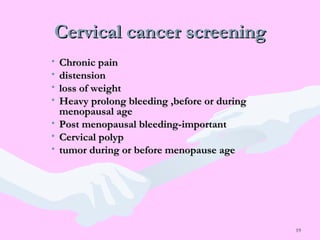 19
Cervical cancer screeningCervical cancer screening
• Chronic painChronic pain
• distensiondistension
• loss of weightloss of weight
• Heavy prolong bleeding ,before or duringHeavy prolong bleeding ,before or during
menopausal agemenopausal age
• Post menopausal bleeding-importantPost menopausal bleeding-important
• Cervical polypCervical polyp
• tumor during or before menopause agetumor during or before menopause age
 