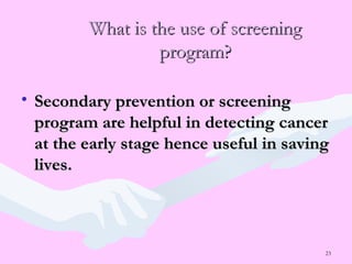 23
What is the use of screeningWhat is the use of screening
program?program?
• Secondary prevention or screeningSecondary prevention or screening
program are helpful in detecting cancerprogram are helpful in detecting cancer
at the early stage hence useful in savingat the early stage hence useful in saving
lives.lives.
 
