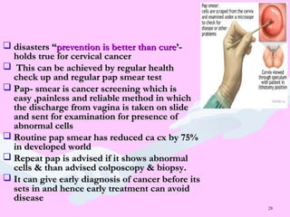 28
 disasters “disasters “prevention is better than cureprevention is better than cure’-’-
holds true for cervical cancerholds true for cervical cancer
 This can be achieved by regular healthThis can be achieved by regular health
check up and regular pap smear testcheck up and regular pap smear test
 Pap- smear is cancer screening which isPap- smear is cancer screening which is
easy ,painless and reliable method in whicheasy ,painless and reliable method in which
the discharge from vagina is taken on slidethe discharge from vagina is taken on slide
and sent for examination for presence ofand sent for examination for presence of
abnormal cellsabnormal cells
 Routine pap smear has reduced ca cx by 75%Routine pap smear has reduced ca cx by 75%
in developed worldin developed world
 Repeat pap is advised if it shows abnormalRepeat pap is advised if it shows abnormal
cells & than advised colposcopy & biopsy.cells & than advised colposcopy & biopsy.
 It can give early diagnosis of cancer before itsIt can give early diagnosis of cancer before its
sets in and hence early treatment can avoidsets in and hence early treatment can avoid
diseasedisease
 