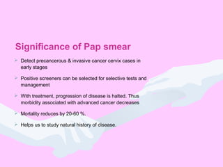 Significance of Pap smear
 Detect precancerous & invasive cancer cervix cases in
early stages
 Positive screeners can be selected for selective tests and
management
 With treatment, progression of disease is halted. Thus
morbidity associated with advanced cancer decreases
 Mortality reduces by 20-60 %.
 Helps us to study natural history of disease.
 