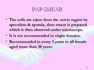 34
PAP SMEARPAP SMEAR
• The cells are taken from the cervix region byThe cells are taken from the cervix region by
speculum & spatula, then smear is preparedspeculum & spatula, then smear is prepared
which is then observed under microscope.which is then observed under microscope.
• It is not recommended in virgin females.It is not recommended in virgin females.
• Recommended in every 3 years to all femaleRecommended in every 3 years to all female
aged more than 30 years.aged more than 30 years.
 