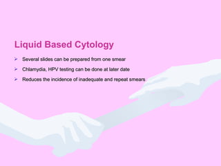  Several slides can be prepared from one smearSeveral slides can be prepared from one smear
 Chlamydia, HPV testing can be done at later dateChlamydia, HPV testing can be done at later date
 Reduces the incidence of inadequate and repeat smearsReduces the incidence of inadequate and repeat smears
Liquid Based Cytology
 