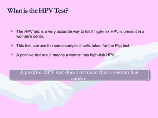 The HPV test is a very accurate way to tell if high-risk HPV is present in a
woman’s cervix.
 This test can use the same sample of cells taken for the Pap test.
 A positive test result means a woman has high-risk HPV.
A positive HPV test does not mean that a woman has
cancer.
A positive HPV test does not mean that a woman has
cancer.
 