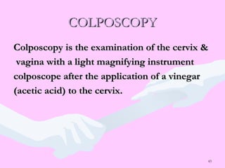 43
COLPOSCOPYCOLPOSCOPY
Colposcopy is the examination of the cervix &Colposcopy is the examination of the cervix &
vagina with a light magnifying instrumentvagina with a light magnifying instrument
colposcope after the application of a vinegarcolposcope after the application of a vinegar
(acetic acid) to the cervix.(acetic acid) to the cervix.
 