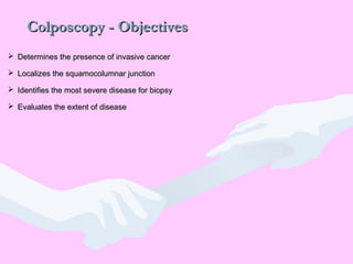 Colposcopy - ObjectivesColposcopy - Objectives
 Determines the presence of invasive cancerDetermines the presence of invasive cancer
 Localizes the squamocolumnar junctionLocalizes the squamocolumnar junction
 Identifies the most severe disease for biopsyIdentifies the most severe disease for biopsy
 Evaluates the extent of diseaseEvaluates the extent of disease
 