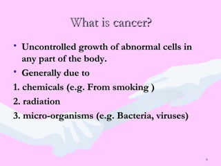 6
What is cancer?What is cancer?
• Uncontrolled growth of abnormal cells inUncontrolled growth of abnormal cells in
any part of the body.any part of the body.
• Generally due toGenerally due to
1. chemicals (e.g. From smoking )1. chemicals (e.g. From smoking )
2. radiation2. radiation
3. micro-organisms (e.g. Bacteria, viruses)3. micro-organisms (e.g. Bacteria, viruses)
 