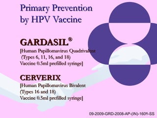 65
Primary PreventionPrimary Prevention
by HPV Vaccineby HPV Vaccine
GARDASILGARDASIL®®
[Human Papillomavirus Quadrivalent[Human Papillomavirus Quadrivalent
(Types 6, 11, 16, and 18)(Types 6, 11, 16, and 18)
Vaccine 0.5ml prefilled syringe]Vaccine 0.5ml prefilled syringe]
CERVERIXCERVERIX
[Human Papillomavirus Bivalent[Human Papillomavirus Bivalent
(Types 16 and 18)(Types 16 and 18)
Vaccine 0.5ml prefilled syringe]Vaccine 0.5ml prefilled syringe]
09-2009-GRD-2008-AP-(IN)-1601-SS
 