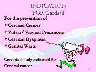 67
INDICATIONINDICATION
FOR GardasilFOR Gardasil
For the prevention ofFor the prevention of
Cervical CancerCervical Cancer
Vulvar/ Vaginal PrecancersVulvar/ Vaginal Precancers
Cervical DysplasiaCervical Dysplasia
Genital WartsGenital Warts
Cerverix is only indicated forCerverix is only indicated for
Cervical cancerCervical cancer
 