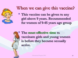 69
When we can give this vaccine?When we can give this vaccine?
 This vaccine can be given to anyThis vaccine can be given to any
girl above 9 years. Recommendedgirl above 9 years. Recommended
for women of 9-45 years age groupfor women of 9-45 years age group
 TheThe most effective timemost effective time toto
vaccinate girls and young womenvaccinate girls and young women
is before they become sexuallyis before they become sexually
activeactive..
Educational Program 2009 69
 