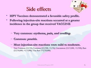 71
Side effectsSide effects
• HPV Vaccines demonstrated a favorable safety profile.HPV Vaccines demonstrated a favorable safety profile.
• Following injection-site reactions occurred at a greaterFollowing injection-site reactions occurred at a greater
incidence in the group that received VACCINEincidence in the group that received VACCINE
– Very common:Very common: erythema, pain, and swellingerythema, pain, and swelling..
– Common:Common: pruritispruritis..
– Most injection-site reactions were mild to moderate.Most injection-site reactions were mild to moderate.
– Very Common (≥1/10); Common (≥1/100, <1/10); Uncommon (≥1/1,000, <1/100); RareVery Common (≥1/10); Common (≥1/100, <1/10); Uncommon (≥1/1,000, <1/100); Rare
(≥1/10,000, <1/1,000); Very Rare (<1/10,000)(≥1/10,000, <1/1,000); Very Rare (<1/10,000)
Educational Program 2009 71
 