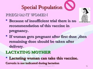 72
Special PopulationSpecial Population
PREGNANT WOMENPREGNANT WOMEN
 Because of insufficient trial there is noBecause of insufficient trial there is no
recommendation of this vaccine inrecommendation of this vaccine in
pregnancy.pregnancy.
 If woman gets pregnant after first dose ,thenIf woman gets pregnant after first dose ,then
remaining dose should be taken afterremaining dose should be taken after
deliverydelivery..
LACTATING MOTHERLACTATING MOTHER
 Lactating woman can take this vaccine.Lactating woman can take this vaccine.
Cerverix is not indicated during lactationCerverix is not indicated during lactation
Educational Program 2015 72
 
