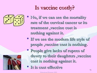 73
Is vaccine costly?Is vaccine costly?
 No, if we can see the mortalityNo, if we can see the mortality
rate of the cervical cancer or itsrate of the cervical cancer or its
treatment ,vaccine cost istreatment ,vaccine cost is
nothing against it.nothing against it.
 If we see the modern life style ofIf we see the modern life style of
people ,vaccine cost is nothing.people ,vaccine cost is nothing.
 People give lacks of rupees ofPeople give lacks of rupees of
dowry to their daughters ,vaccinedowry to their daughters ,vaccine
cost is nothing against it.cost is nothing against it.
 It is cost effectiveIt is cost effective
Educational Program 2009
73
 