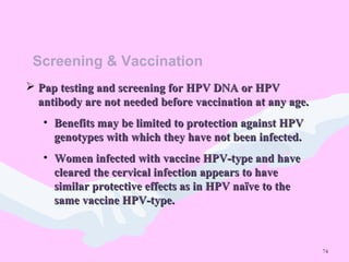 74
Screening & Vaccination
 Pap testing and screening for HPV DNA or HPVPap testing and screening for HPV DNA or HPV
antibody are not needed before vaccination at any age.antibody are not needed before vaccination at any age.
• Benefits may be limited to protection against HPVBenefits may be limited to protection against HPV
genotypes with which they have not been infected.genotypes with which they have not been infected.
• Women infected with vaccine HPV-type and haveWomen infected with vaccine HPV-type and have
cleared the cervical infection appears to havecleared the cervical infection appears to have
similar protective effects as in HPV naïve to thesimilar protective effects as in HPV naïve to the
same vaccine HPV-type.same vaccine HPV-type.
 