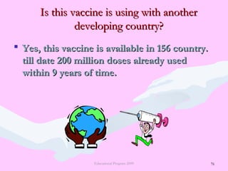 76
Is this vaccine is using with anotherIs this vaccine is using with another
developing country?developing country?
 Yes, this vaccine is available in 156 country.Yes, this vaccine is available in 156 country.
till date 200 million doses already usedtill date 200 million doses already used
within 9 years of time.within 9 years of time.
Educational Program 2009 76
 