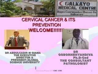 1
CERVICAL CANCER & ITSCERVICAL CANCER & ITS
PREVENTIONPREVENTION
WELCOME!!!!!!!WELCOME!!!!!!!
Educational Program 2016 GMC -CME 1
DR ABDULCADIR M GIAMADR ABDULCADIR M GIAMA
THE EXECUTIVETHE EXECUTIVE
DIRECTOR &DIRECTOR &
PRESIDENT,GLOBALPRESIDENT,GLOBAL
SCIENCE UNIVERSITYSCIENCE UNIVERSITY
DRDR
OSBORNENYANDIVAOSBORNENYANDIVA
Ph.D-CndPh.D-Cnd
THE CONSULTANTTHE CONSULTANT
PATHOLOGISTPATHOLOGIST
 