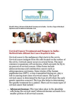 World's Most Advanced Medical Treatment in India - Get free Expert Medical
Opinion and Treatment Estimate Cost
Cervical Cancer Treatment and Surgery in India -
MedWorld India Affiliated Best Cancer Hospitals in India
Cervical cancer is the malignancy that starts in the cervix.
Cervical cancer instigate from the cells located on the surface of
the cervix. Cervical cancer occurs in several forms. The most
common is squamous cell carcinoma, which accounts for 85 to
90 percent of cervical cancers. Other forms include
adenocarcinomas and combination cancers such as
adenosquamous carcinoma. Some strains of the human
papillomavirus (HPV), a virus transmitted during sex, play a
role in causing most cases of cervical cancer. The type of
cervical cancer is determined by the type of cell where the early
genetic mutation occurred. The type also helps in determining
the specific treatment for a patient. There are two main types of
cervical cancer that include –
 Adenocarcinomas: This type takes place in the glandular
cells lining the cervical canal. Adenocarcinomas accounts for a
smaller portion of all cervical cancers.
 