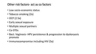Other risk factors- act as co factors
• Low socio-economic status
• Tobacco smoking (2x)
• OCP (2.5x)
• Early sexual exposure
• Multiple sexual partners
• Co-STDs
• Bact. Vaginosis- HPV persistence & progression to dyskaryosis
promote
• Immunocompromise including HIV (5x)
 