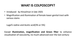 WHAT IS COLPOSCOPY?
• Inroduced by Hinselman in late 1925
• Magnification and illumination of female lower genital tract with
various stains
Lugol’s iodine and Acetic acid(3% or 5%)
Except illumination, magnification and Green filter to enhance
visualization of vascularity, no much advanced over the last century
 