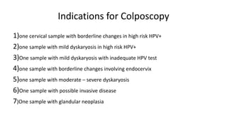 Indications for Colposcopy
1)one cervical sample with borderline changes in high risk HPV+
2)one sample with mild dyskaryosis in high risk HPV+
3)One sample with mild dyskaryosis with inadequate HPV test
4)one sample with borderline changes involving endocervix
5)one sample with moderate – severe dyskaryosis
6)One sample with possible invasive disease
7)One sample with glandular neoplasia
 