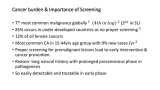 Cancer burden & Importance of Screening
• 7th most common malignancy globally 1 (4𝑡ℎ 𝑖𝑛 𝑡𝑜𝑔) 2 (2nd in SL)
• 85% occurs in under-developed countries as no proper screening 2
• 12% of all female cancers
• Most common CA in 15-44yrs age group with 9% new cases /yr 2
• Proper screening for premalignant lesions lead to early intervention &
cancer prevention.
• Reason- long natural history with prolonged precancerous phase in
pathogenesis
• So easily detectable and treatable in early phase
 