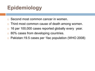 Epidemiology
 Second most common cancer in women.
 Third most common cause of death among women.
 16 per 100,000 cases reported globally every year.
 80% cases from developing countries.
 Pakistan:19.5 cases per 1lac population (WHO 2008)
 