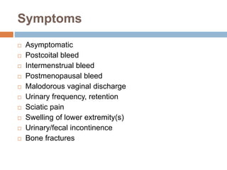 Symptoms
 Asymptomatic
 Postcoital bleed
 Intermenstrual bleed
 Postmenopausal bleed
 Malodorous vaginal discharge
 Urinary frequency, retention
 Sciatic pain
 Swelling of lower extremity(s)
 Urinary/fecal incontinence
 Bone fractures
 