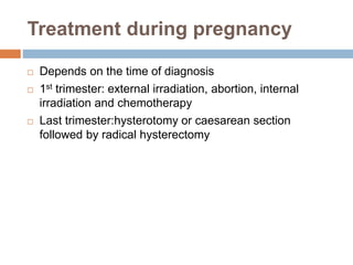 Treatment during pregnancy
 Depends on the time of diagnosis
 1st trimester: external irradiation, abortion, internal
irradiation and chemotherapy
 Last trimester:hysterotomy or caesarean section
followed by radical hysterectomy
 