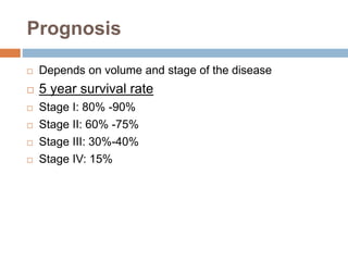 Prognosis
 Depends on volume and stage of the disease
 5 year survival rate
 Stage I: 80% -90%
 Stage II: 60% -75%
 Stage III: 30%-40%
 Stage IV: 15%
 