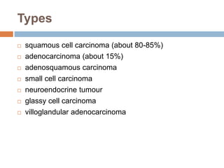 Types
 squamous cell carcinoma (about 80-85%)
 adenocarcinoma (about 15%)
 adenosquamous carcinoma
 small cell carcinoma
 neuroendocrine tumour
 glassy cell carcinoma
 villoglandular adenocarcinoma
 