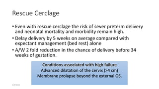 Rescue Cerclage
• Even with rescue cerclage the risk of sever preterm delivery
and neonatal mortality and morbidity remain high.
• Delay delivery by 5 weeks on average compared with
expectant management (bed rest) alone
• A/W 2 fold reduction in the chance of delivery before 34
weeks of gestation.
1/9/2024
Advanced dilatation of the cervix (>4 cm)
Membrane prolapse beyond the external OS.
 