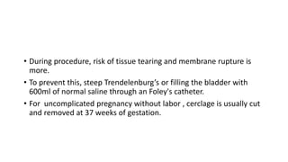 • During procedure, risk of tissue tearing and membrane rupture is
more.
• To prevent this, steep Trendelenburg’s or filling the bladder with
600ml of normal saline through an Foley's catheter.
• For uncomplicated pregnancy without labor , cerclage is usually cut
and removed at 37 weeks of gestation.
 