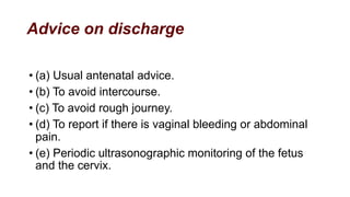 Advice on discharge
• (a) Usual antenatal advice.
• (b) To avoid intercourse.
• (c) To avoid rough journey.
• (d) To report if there is vaginal bleeding or abdominal
pain.
• (e) Periodic ultrasonographic monitoring of the fetus
and the cervix.
 