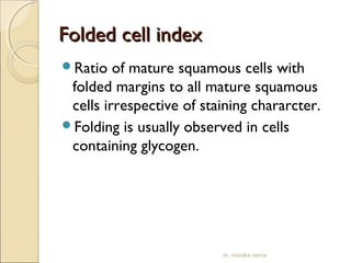 FFoollddeedd cceellll iinnddeexx 
Ratio of mature squamous cells with 
folded margins to all mature squamous 
cells irrespective of staining chararcter. 
Folding is usually observed in cells 
containing glycogen. 
dr. monika nema 
 
