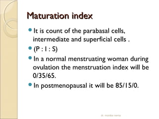 MMaattuurraattiioonn iinnddeexx 
It is count of the parabasal cells, 
intermediate and superficial cells . 
(P : I : S) 
In a normal menstruating woman during 
ovulation the menstruation index will be 
0/35/65. 
In postmenopausal it will be 85/15/0. 
dr. monika nema 
 