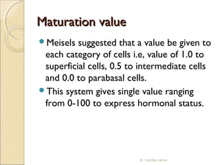 MMaattuurraattiioonn vvaalluuee 
Meisels suggested that a value be given to 
each category of cells i.e, value of 1.0 to 
superficial cells, 0.5 to intermediate cells 
and 0.0 to parabasal cells. 
This system gives single value ranging 
from 0-100 to express hormonal status. 
dr. monika nema 
 